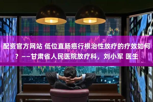 配资官方网站 低位直肠癌行根治性放疗的疗效如何？——甘肃省人民医院放疗科，刘小军 医生