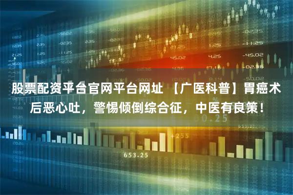 股票配资平台官网平台网址 【广医科普】胃癌术后恶心吐，警惕倾倒综合征，中医有良策！