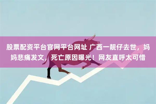 股票配资平台官网平台网址 广西一靓仔去世，妈妈悲痛发文，死亡原因曝光！网友直呼太可惜