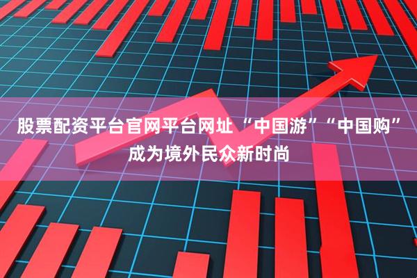 股票配资平台官网平台网址 “中国游”“中国购”成为境外民众新时尚