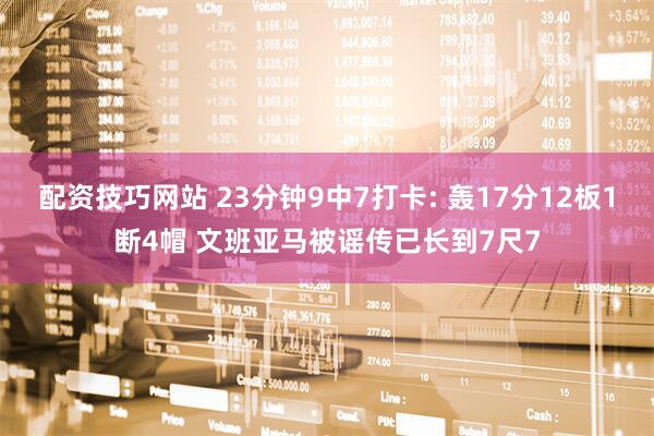 配资技巧网站 23分钟9中7打卡: 轰17分12板1断4帽 文班亚马被谣传已长到7尺7