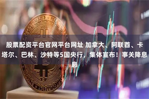 股票配资平台官网平台网址 加拿大、阿联酋、卡塔尔、巴林、沙特等5国央行，集体宣布！事关降息