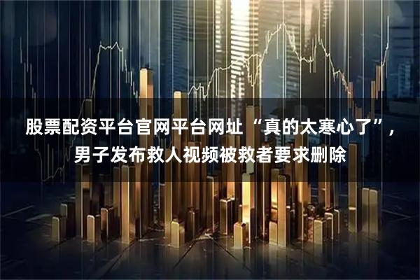 股票配资平台官网平台网址 “真的太寒心了”，男子发布救人视频被救者要求删除
