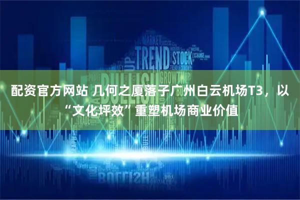 配资官方网站 几何之厦落子广州白云机场T3，以“文化坪效”重塑机场商业价值