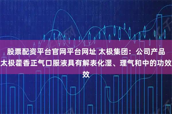 股票配资平台官网平台网址 太极集团：公司产品太极藿香正气口服液具有解表化湿、理气和中的功效