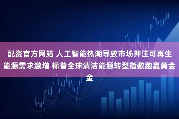 配资官方网站 人工智能热潮导致市场押注可再生能源需求激增 标普全球清洁能源转型指数跑赢黄金