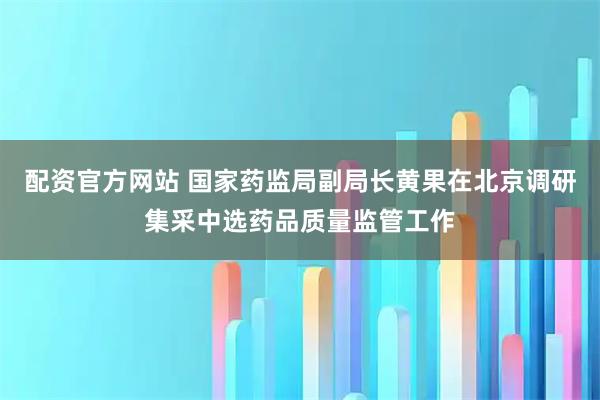 配资官方网站 国家药监局副局长黄果在北京调研集采中选药品质量监管工作