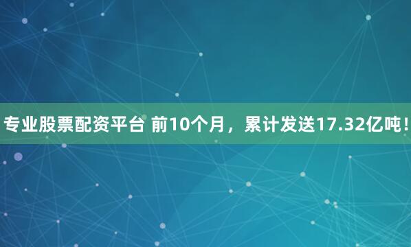 专业股票配资平台 前10个月，累计发送17.32亿吨！