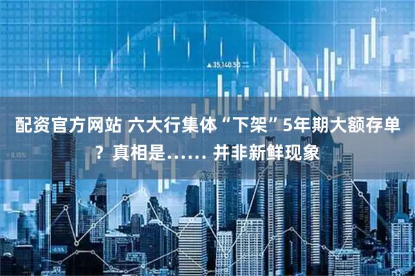 配资官方网站 六大行集体“下架”5年期大额存单？真相是…… 并非新鲜现象