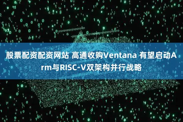 股票配资配资网站 高通收购Ventana 有望启动Arm与RISC-V双架构并行战略