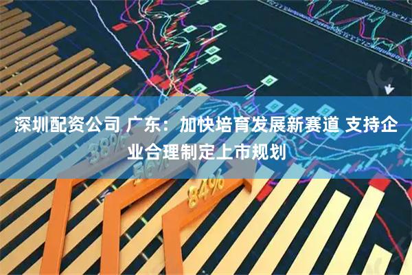 深圳配资公司 广东：加快培育发展新赛道 支持企业合理制定上市规划
