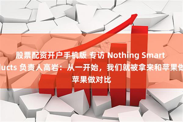 股票配资开户手机版 专访 Nothing Smart Products 负责人高岩：从一开始，我们就被拿来和苹果做对比