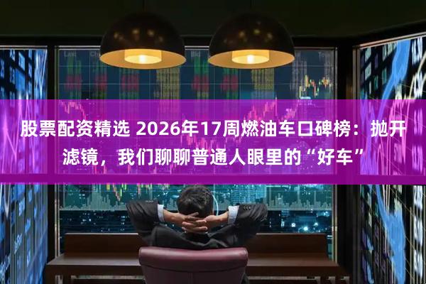 股票配资精选 2026年17周燃油车口碑榜：抛开滤镜，我们聊聊普通人眼里的“好车”