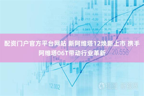 配资门户官方平台网站 新阿维塔12焕新上市 携手阿维塔06T带动行业革新