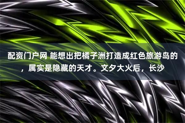 配资门户网 能想出把橘子洲打造成红色旅游岛的，属实是隐藏的天才。文夕大火后，长沙