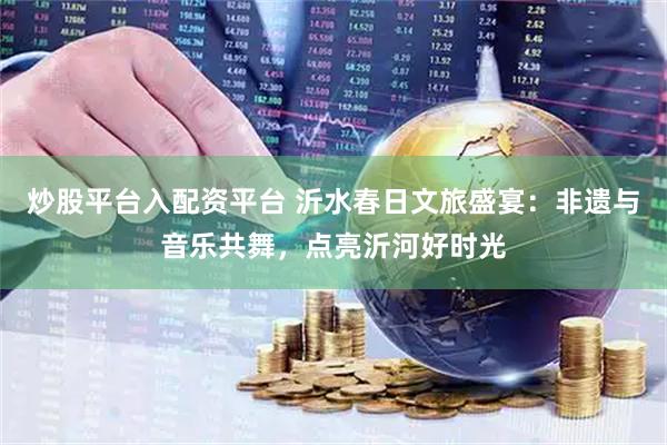 炒股平台入配资平台 沂水春日文旅盛宴：非遗与音乐共舞，点亮沂河好时光