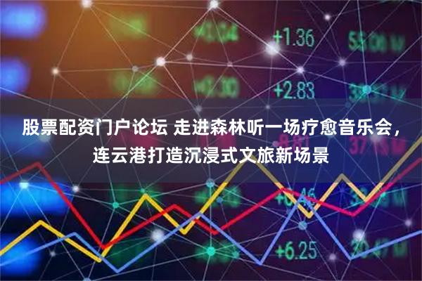 股票配资门户论坛 走进森林听一场疗愈音乐会，连云港打造沉浸式文旅新场景