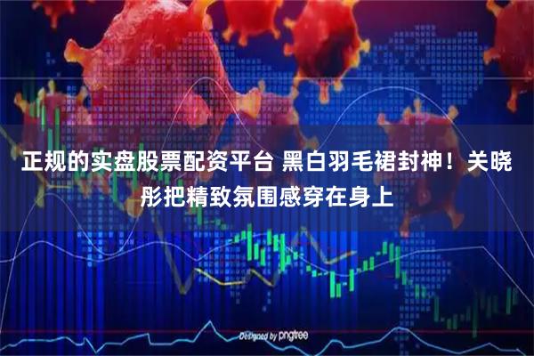 正规的实盘股票配资平台 黑白羽毛裙封神！关晓彤把精致氛围感穿在身上
