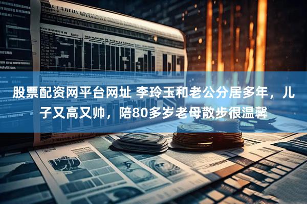 股票配资网平台网址 李玲玉和老公分居多年，儿子又高又帅，陪80多岁老母散步很温馨