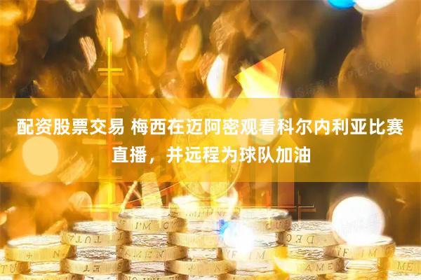 配资股票交易 梅西在迈阿密观看科尔内利亚比赛直播,并远程为球队加油