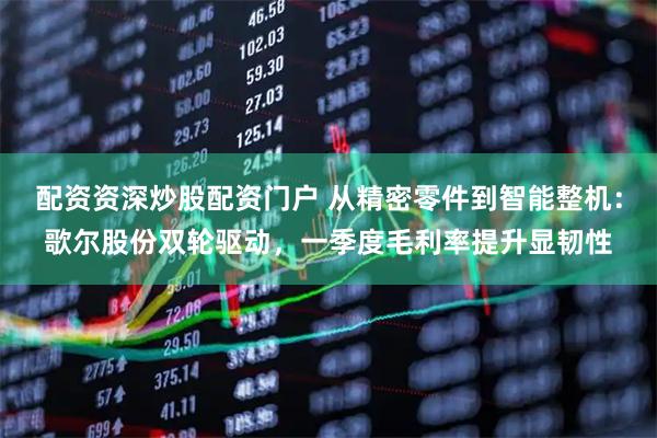 配资资深炒股配资门户 从精密零件到智能整机：歌尔股份双轮驱动，一季度毛利率提升显韧性
