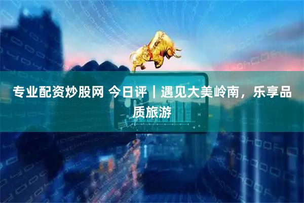 专业配资炒股网 今日评｜遇见大美岭南，乐享品质旅游