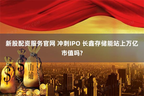 新股配资服务官网 冲刺IPO 长鑫存储能站上万亿市值吗?