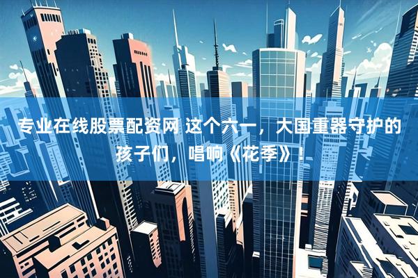 专业在线股票配资网 这个六一，大国重器守护的孩子们，唱响《花季》！