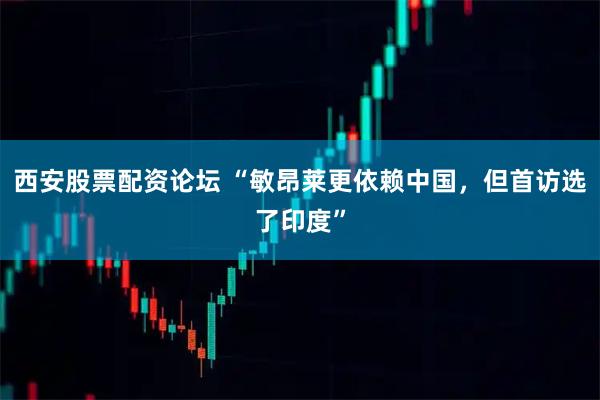 西安股票配资论坛 “敏昂莱更依赖中国，但首访选了印度”