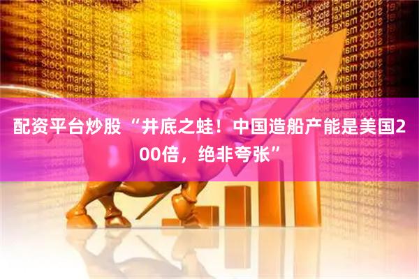 配资平台炒股 “井底之蛙！中国造船产能是美国200倍，绝非夸张”