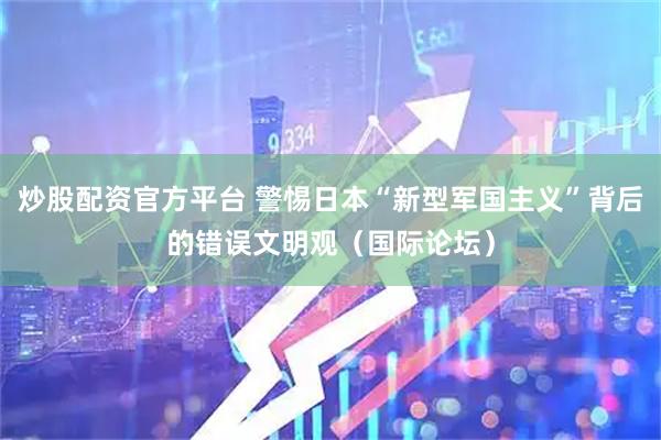 炒股配资官方平台 警惕日本“新型军国主义”背后的错误文明观（国际论坛）